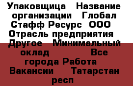 Упаковщица › Название организации ­ Глобал Стафф Ресурс, ООО › Отрасль предприятия ­ Другое › Минимальный оклад ­ 35 000 - Все города Работа » Вакансии   . Татарстан респ.